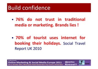 Build confidence
 • 76% do not trust in traditional
  media or marketing. Brands lies !

 • 70% of tourist uses internet for
   booking their holidays. Social Travel
   Report UK 2010


                             @joantxo
                             #smtravel11
 