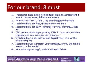 For our brand, 8 must
 1. Traditional mass media is important, but not as important it
    used to be any more. Balance and results
 2. Where are my customers?, my brand ought to be there
 3. Social media is not free, it cost money and time
 4. Social media is not easy, learning, learning, learning,… Beta
    test
 5. KPI’s are not tweeting or posting. KPI’s is about conversation,
    engagement, compromise, conversion,…
 6. Social media it is not just for one department , it is for the
    whole company
 7. Social media will transform your company, or you will not be
    relevant in the market
 8. No marketing strategy?, social media will failure


                                                @joantxo
                                                #smtravel11
 