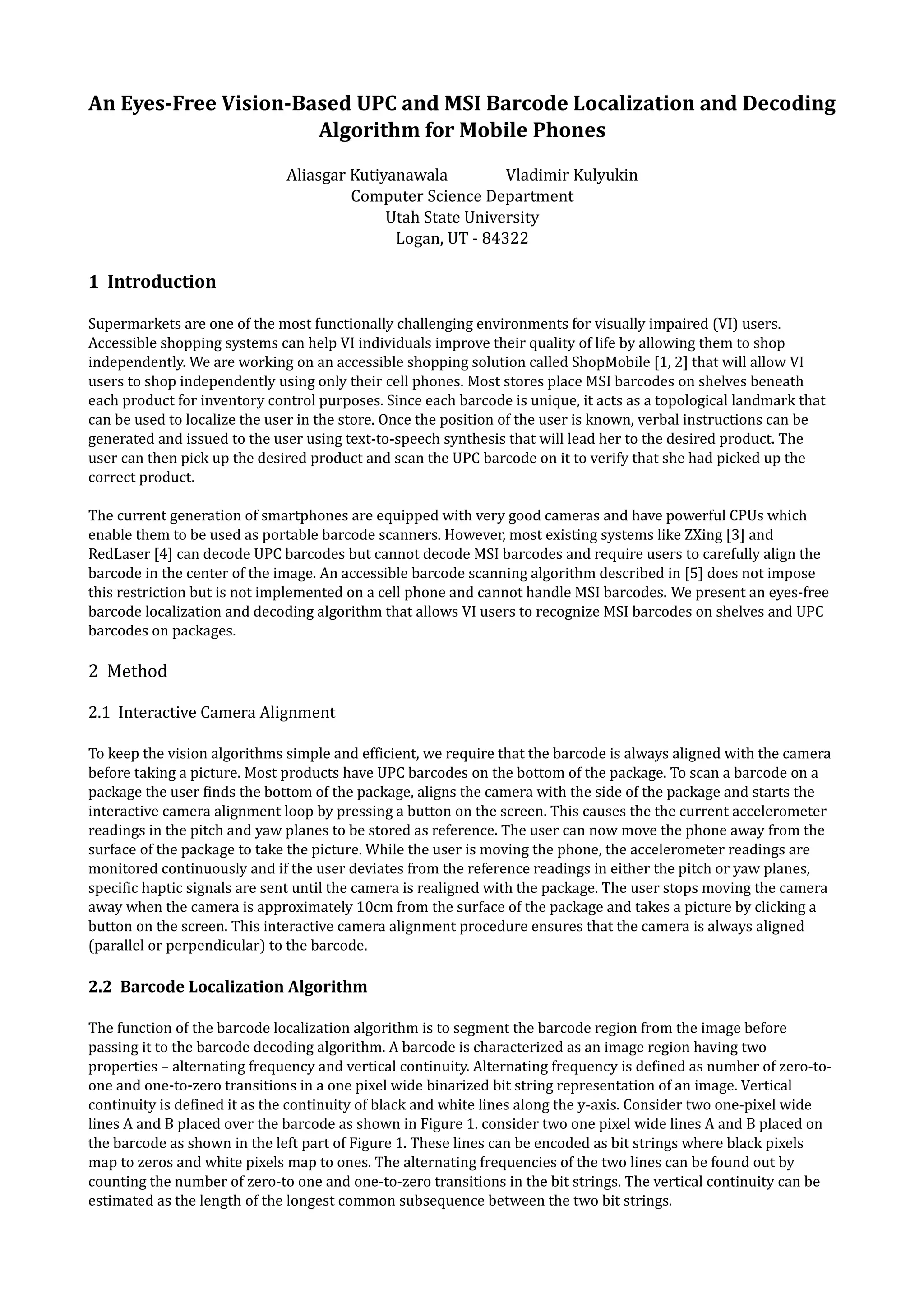 An Eyes-Free Vision-Based UPC and MSI Barcode Localization and Decoding
                      Algorithm for Mobile Phones
                              Aliasgar Kutiyanawala         Vladimir Kulyukin
                                       Computer Science Department
                                            Utah State University
                                             Logan, UT - 84322

1 Introduction

Supermarkets are one of the most functionally challenging environments for visually impaired (VI) users.
Accessible shopping systems can help VI individuals improve their quality of life by allowing them to shop
independently. We are working on an accessible shopping solution called ShopMobile [1, 2] that will allow VI
users to shop independently using only their cell phones. Most stores place MSI barcodes on shelves beneath
each product for inventory control purposes. Since each barcode is unique, it acts as a topological landmark that
can be used to localize the user in the store. Once the position of the user is known, verbal instructions can be
generated and issued to the user using text-to-speech synthesis that will lead her to the desired product. The
user can then pick up the desired product and scan the UPC barcode on it to verify that she had picked up the
correct product.

The current generation of smartphones are equipped with very good cameras and have powerful CPUs which
enable them to be used as portable barcode scanners. However, most existing systems like ZXing [3] and
RedLaser [4] can decode UPC barcodes but cannot decode MSI barcodes and require users to carefully align the
barcode in the center of the image. An accessible barcode scanning algorithm described in [5] does not impose
this restriction but is not implemented on a cell phone and cannot handle MSI barcodes. We present an eyes-free
barcode localization and decoding algorithm that allows VI users to recognize MSI barcodes on shelves and UPC
barcodes on packages.

2 Method

2.1 Interactive Camera Alignment

To keep the vision algorithms simple and efficient, we require that the barcode is always aligned with the camera
before taking a picture. Most products have UPC barcodes on the bottom of the package. To scan a barcode on a
package the user finds the bottom of the package, aligns the camera with the side of the package and starts the
interactive camera alignment loop by pressing a button on the screen. This causes the the current accelerometer
readings in the pitch and yaw planes to be stored as reference. The user can now move the phone away from the
surface of the package to take the picture. While the user is moving the phone, the accelerometer readings are
monitored continuously and if the user deviates from the reference readings in either the pitch or yaw planes,
specific haptic signals are sent until the camera is realigned with the package. The user stops moving the camera
away when the camera is approximately 10cm from the surface of the package and takes a picture by clicking a
button on the screen. This interactive camera alignment procedure ensures that the camera is always aligned
(parallel or perpendicular) to the barcode.

2.2 Barcode Localization Algorithm

The function of the barcode localization algorithm is to segment the barcode region from the image before
passing it to the barcode decoding algorithm. A barcode is characterized as an image region having two
properties – alternating frequency and vertical continuity. Alternating frequency is defined as number of zero-to-
one and one-to-zero transitions in a one pixel wide binarized bit string representation of an image. Vertical
continuity is defined it as the continuity of black and white lines along the y-axis. Consider two one-pixel wide
lines A and B placed over the barcode as shown in Figure 1. consider two one pixel wide lines A and B placed on
the barcode as shown in the left part of Figure 1. These lines can be encoded as bit strings where black pixels
map to zeros and white pixels map to ones. The alternating frequencies of the two lines can be found out by
counting the number of zero-to one and one-to-zero transitions in the bit strings. The vertical continuity can be
estimated as the length of the longest common subsequence between the two bit strings.
 