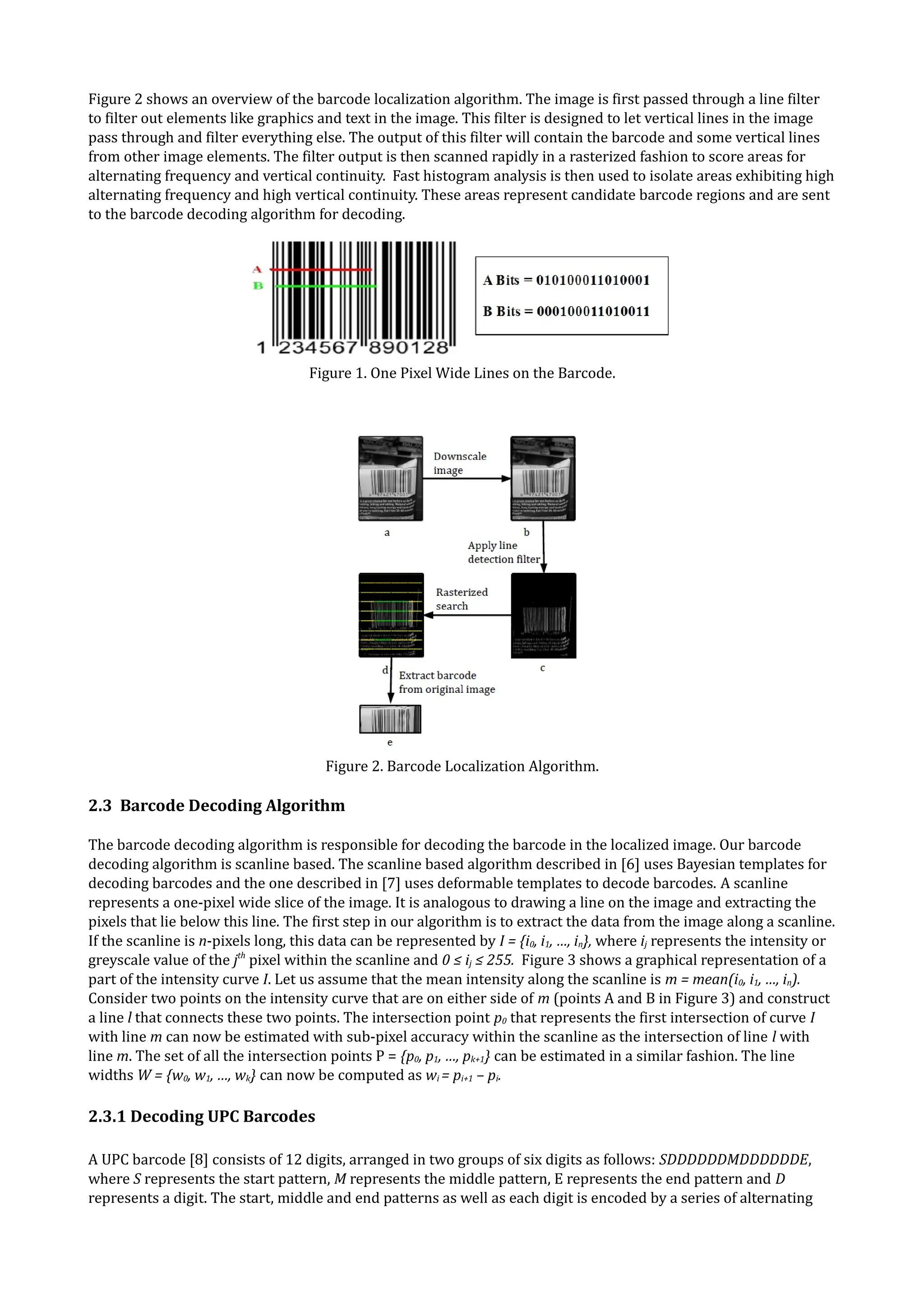 Figure 2 shows an overview of the barcode localization algorithm. The image is first passed through a line filter
to filter out elements like graphics and text in the image. This filter is designed to let vertical lines in the image
pass through and filter everything else. The output of this filter will contain the barcode and some vertical lines
from other image elements. The filter output is then scanned rapidly in a rasterized fashion to score areas for
alternating frequency and vertical continuity. Fast histogram analysis is then used to isolate areas exhibiting high
alternating frequency and high vertical continuity. These areas represent candidate barcode regions and are sent
to the barcode decoding algorithm for decoding.




                                    Figure 1. One Pixel Wide Lines on the Barcode.




                                       Figure 2. Barcode Localization Algorithm.

2.3 Barcode Decoding Algorithm

The barcode decoding algorithm is responsible for decoding the barcode in the localized image. Our barcode
decoding algorithm is scanline based. The scanline based algorithm described in [6] uses Bayesian templates for
decoding barcodes and the one described in [7] uses deformable templates to decode barcodes. A scanline
represents a one-pixel wide slice of the image. It is analogous to drawing a line on the image and extracting the
pixels that lie below this line. The first step in our algorithm is to extract the data from the image along a scanline.
If the scanline is n-pixels long, this data can be represented by I = {i0, i1, …, in}, where ij represents the intensity or
greyscale value of the jth pixel within the scanline and 0 ≤ ij ≤ 255. Figure 3 shows a graphical representation of a
part of the intensity curve I. Let us assume that the mean intensity along the scanline is m = mean(i0, i1, …, in).
Consider two points on the intensity curve that are on either side of m (points A and B in Figure 3) and construct
a line l that connects these two points. The intersection point p0 that represents the first intersection of curve I
with line m can now be estimated with sub-pixel accuracy within the scanline as the intersection of line l with
line m. The set of all the intersection points P = {p0, p1, …, pk+1} can be estimated in a similar fashion. The line
widths W = {w0, w1, …, wk} can now be computed as wi = pi+1 – pi.

2.3.1 Decoding UPC Barcodes

A UPC barcode [8] consists of 12 digits, arranged in two groups of six digits as follows: SDDDDDDMDDDDDDE,
where S represents the start pattern, M represents the middle pattern, E represents the end pattern and D
represents a digit. The start, middle and end patterns as well as each digit is encoded by a series of alternating
 