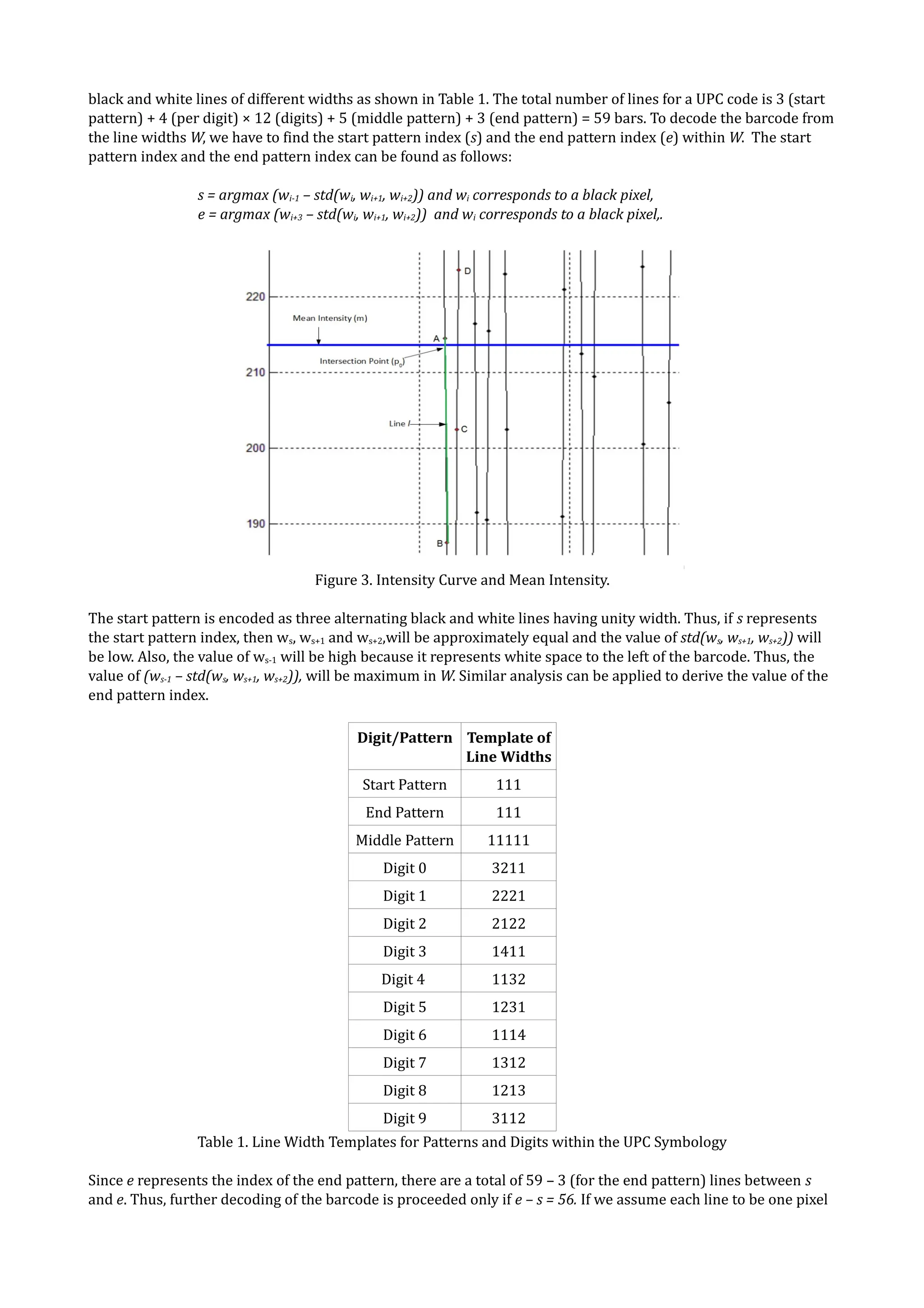 black and white lines of different widths as shown in Table 1. The total number of lines for a UPC code is 3 (start
pattern) + 4 (per digit) × 12 (digits) + 5 (middle pattern) + 3 (end pattern) = 59 bars. To decode the barcode from
the line widths W, we have to find the start pattern index (s) and the end pattern index (e) within W. The start
pattern index and the end pattern index can be found as follows:

                 s = argmax (wi-1 – std(wi, wi+1, wi+2)) and wi corresponds to a black pixel,
                 e = argmax (wi+3 – std(wi, wi+1, wi+2)) and wi corresponds to a black pixel,.




                                    Figure 3. Intensity Curve and Mean Intensity.

The start pattern is encoded as three alternating black and white lines having unity width. Thus, if s represents
the start pattern index, then ws, ws+1 and ws+2,will be approximately equal and the value of std(ws, ws+1, ws+2)) will
be low. Also, the value of ws-1 will be high because it represents white space to the left of the barcode. Thus, the
value of (ws-1 – std(ws, ws+1, ws+2)), will be maximum in W. Similar analysis can be applied to derive the value of the
end pattern index.

                                           Digit/Pattern Template of
                                                         Line Widths
                                            Start Pattern         111
                                            End Pattern           111
                                           Middle Pattern       11111
                                               Digit 0           3211
                                               Digit 1           2221
                                               Digit 2           2122
                                               Digit 3           1411
                                               Digit 4           1132
                                               Digit 5           1231
                                               Digit 6           1114
                                               Digit 7           1312
                                               Digit 8           1213
                                               Digit 9           3112
                 Table 1. Line Width Templates for Patterns and Digits within the UPC Symbology

Since e represents the index of the end pattern, there are a total of 59 – 3 (for the end pattern) lines between s
and e. Thus, further decoding of the barcode is proceeded only if e – s = 56. If we assume each line to be one pixel
 
