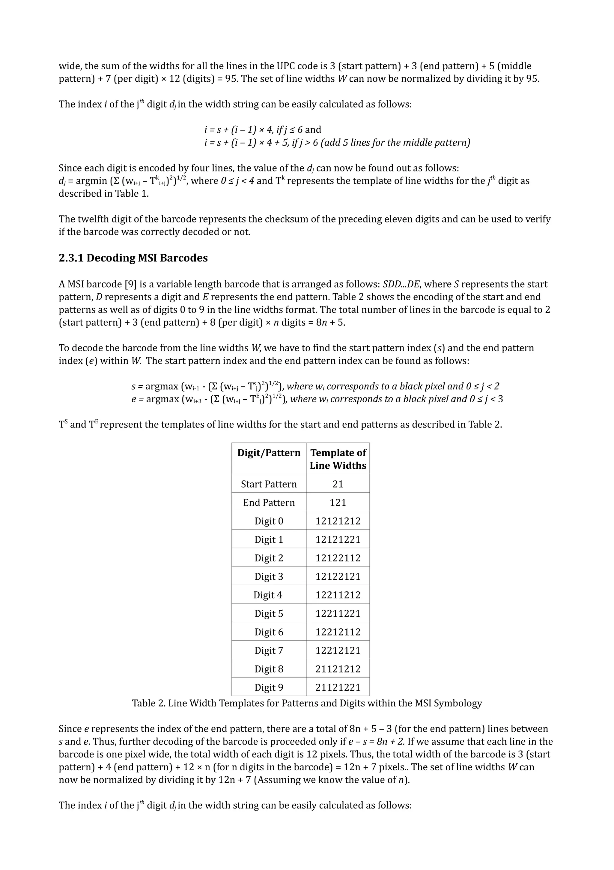 wide, the sum of the widths for all the lines in the UPC code is 3 (start pattern) + 3 (end pattern) + 5 (middle
pattern) + 7 (per digit) × 12 (digits) = 95. The set of line widths W can now be normalized by dividing it by 95.

The index i of the jth digit dj in the width string can be easily calculated as follows:

                                    i = s + (i – 1) × 4, if j ≤ 6 and
                                    i = s + (i – 1) × 4 + 5, if j > 6 (add 5 lines for the middle pattern)

Since each digit is encoded by four lines, the value of the dj can now be found out as follows:
dj = argmin (Σ (wi+j – Tki+j)2)1/2, where 0 ≤ j < 4 and Tk represents the template of line widths for the jth digit as
described in Table 1.

The twelfth digit of the barcode represents the checksum of the preceding eleven digits and can be used to verify
if the barcode was correctly decoded or not.

2.3.1 Decoding MSI Barcodes

A MSI barcode [9] is a variable length barcode that is arranged as follows: SDD...DE, where S represents the start
pattern, D represents a digit and E represents the end pattern. Table 2 shows the encoding of the start and end
patterns as well as of digits 0 to 9 in the line widths format. The total number of lines in the barcode is equal to 2
(start pattern) + 3 (end pattern) + 8 (per digit) × n digits = 8n + 5.

To decode the barcode from the line widths W, we have to find the start pattern index (s) and the end pattern
index (e) within W. The start pattern index and the end pattern index can be found as follows:

                  s = argmax (wi-1 - (Σ (wi+j – Tsj)2)1/2), where wi corresponds to a black pixel and 0 ≤ j < 2
                  e = argmax (wi+3 - (Σ (wi+j – TEj)2)1/2), where wi corresponds to a black pixel and 0 ≤ j < 3

TS and TE represent the templates of line widths for the start and end patterns as described in Table 2.

                                            Digit/Pattern Template of
                                                          Line Widths
                                             Start Pattern           21
                                              End Pattern           121
                                                 Digit 0         12121212
                                                 Digit 1         12121221
                                                 Digit 2         12122112
                                                 Digit 3         12122121
                                                Digit 4          12211212
                                                 Digit 5         12211221
                                                 Digit 6         12212112
                                                 Digit 7         12212121
                                                 Digit 8         21121212
                                                 Digit 9         21121221
                  Table 2. Line Width Templates for Patterns and Digits within the MSI Symbology

Since e represents the index of the end pattern, there are a total of 8n + 5 – 3 (for the end pattern) lines between
s and e. Thus, further decoding of the barcode is proceeded only if e – s = 8n + 2. If we assume that each line in the
barcode is one pixel wide, the total width of each digit is 12 pixels. Thus, the total width of the barcode is 3 (start
pattern) + 4 (end pattern) + 12 × n (for n digits in the barcode) = 12n + 7 pixels.. The set of line widths W can
now be normalized by dividing it by 12n + 7 (Assuming we know the value of n).

The index i of the jth digit dj in the width string can be easily calculated as follows:
 