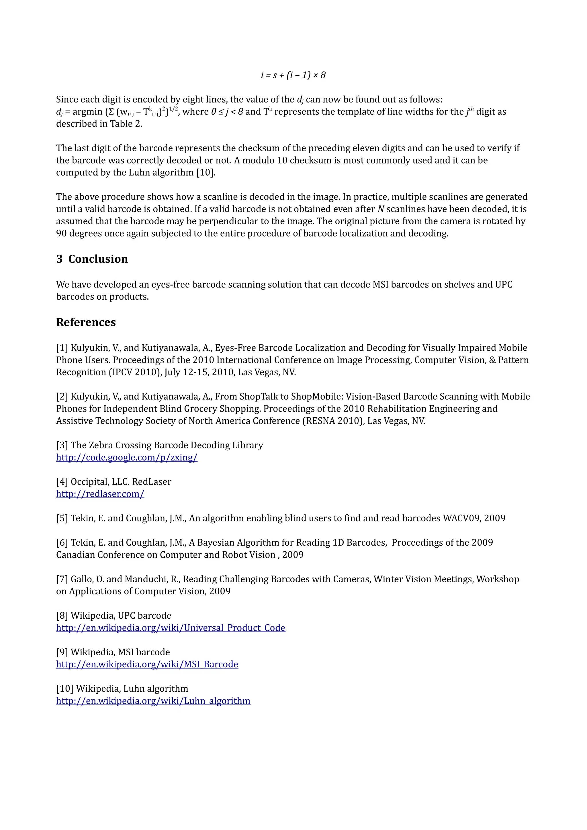 i = s + (i – 1) × 8

Since each digit is encoded by eight lines, the value of the dj can now be found out as follows:
dj = argmin (Σ (wi+j – Tki+j)2)1/2, where 0 ≤ j < 8 and Tk represents the template of line widths for the jth digit as
described in Table 2.

The last digit of the barcode represents the checksum of the preceding eleven digits and can be used to verify if
the barcode was correctly decoded or not. A modulo 10 checksum is most commonly used and it can be
computed by the Luhn algorithm [10].

The above procedure shows how a scanline is decoded in the image. In practice, multiple scanlines are generated
until a valid barcode is obtained. If a valid barcode is not obtained even after N scanlines have been decoded, it is
assumed that the barcode may be perpendicular to the image. The original picture from the camera is rotated by
90 degrees once again subjected to the entire procedure of barcode localization and decoding.

3 Conclusion

We have developed an eyes-free barcode scanning solution that can decode MSI barcodes on shelves and UPC
barcodes on products.

References

[1] Kulyukin, V., and Kutiyanawala, A., Eyes-Free Barcode Localization and Decoding for Visually Impaired Mobile
Phone Users. Proceedings of the 2010 International Conference on Image Processing, Computer Vision, & Pattern
Recognition (IPCV 2010), July 12-15, 2010, Las Vegas, NV.

[2] Kulyukin, V., and Kutiyanawala, A., From ShopTalk to ShopMobile: Vision-Based Barcode Scanning with Mobile
Phones for Independent Blind Grocery Shopping. Proceedings of the 2010 Rehabilitation Engineering and
Assistive Technology Society of North America Conference (RESNA 2010), Las Vegas, NV.

[3] The Zebra Crossing Barcode Decoding Library
http://code.google.com/p/zxing/

[4] Occipital, LLC. RedLaser
http://redlaser.com/

[5] Tekin, E. and Coughlan, J.M., An algorithm enabling blind users to find and read barcodes WACV09, 2009

[6] Tekin, E. and Coughlan, J.M., A Bayesian Algorithm for Reading 1D Barcodes, Proceedings of the 2009
Canadian Conference on Computer and Robot Vision , 2009

[7] Gallo, O. and Manduchi, R., Reading Challenging Barcodes with Cameras, Winter Vision Meetings, Workshop
on Applications of Computer Vision, 2009

[8] Wikipedia, UPC barcode
http://en.wikipedia.org/wiki/Universal_Product_Code

[9] Wikipedia, MSI barcode
http://en.wikipedia.org/wiki/MSI_Barcode

[10] Wikipedia, Luhn algorithm
http://en.wikipedia.org/wiki/Luhn_algorithm
 