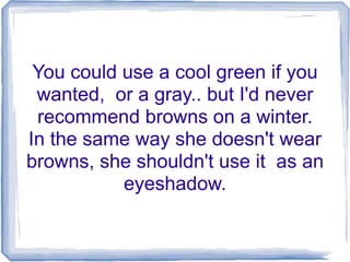 You could use a cool green if you
wanted, or a gray.. but I'd never
recommend browns on a winter.
In the same way she doesn't wear
browns, she shouldn't use it as an
eyeshadow.
 