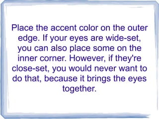 Place the accent color on the outer
edge. If your eyes are wide-set,
you can also place some on the
inner corner. However, if they're
close-set, you would never want to
do that, because it brings the eyes
together.
 