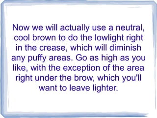 Now we will actually use a neutral,
cool brown to do the lowlight right
in the crease, which will diminish
any puffy areas. Go as high as you
like, with the exception of the area
right under the brow, which you'll
want to leave lighter.
 
