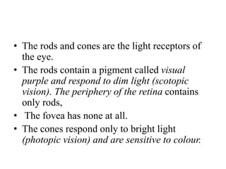 • The rods and cones are the light receptors of
the eye.
• The rods contain a pigment called visual
purple and respond to dim light (scotopic
vision). The periphery of the retina contains
only rods,
• The fovea has none at all.
• The cones respond only to bright light
(photopic vision) and are sensitive to colour.
 