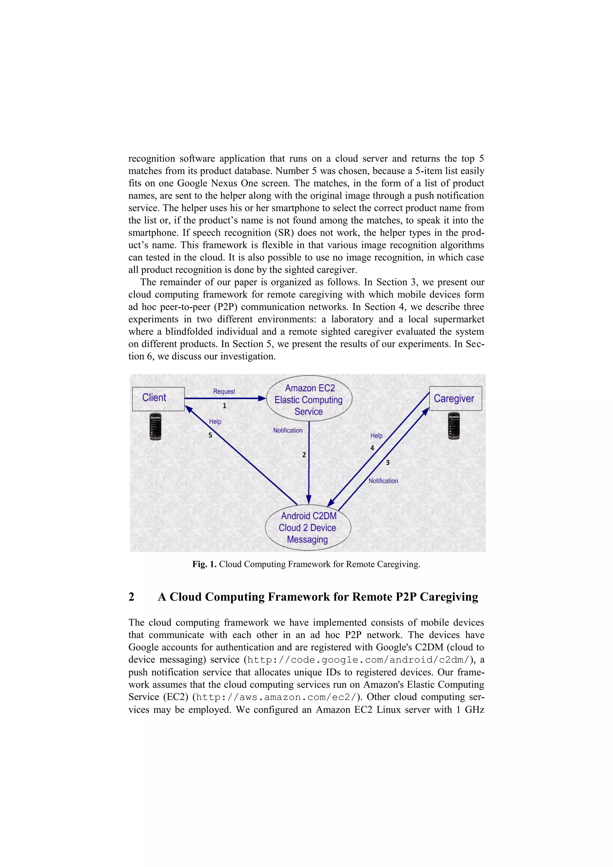 recognition software application that runs on a cloud server and returns the top 5
matches from its product database. Number 5 was chosen, because a 5-item list easily
fits on one Google Nexus One screen. The matches, in the form of a list of product
names, are sent to the helper along with the original image through a push notification
service. The helper uses his or her smartphone to select the correct product name from
the list or, if the product’s name is not found among the matches, to speak it into the
smartphone. If speech recognition (SR) does not work, the helper types in the prod-
uct’s name. This framework is flexible in that various image recognition algorithms
can tested in the cloud. It is also possible to use no image recognition, in which case
all product recognition is done by the sighted caregiver.
    The remainder of our paper is organized as follows. In Section 3, we present our
cloud computing framework for remote caregiving with which mobile devices form
ad hoc peer-to-peer (P2P) communication networks. In Section 4, we describe three
experiments in two different environments: a laboratory and a local supermarket
where a blindfolded individual and a remote sighted caregiver evaluated the system
on different products. In Section 5, we present the results of our experiments. In Sec-
tion 6, we discuss our investigation.




               Fig. 1. Cloud Computing Framework for Remote Caregiving.


2      A Cloud Computing Framework for Remote P2P Caregiving

The cloud computing framework we have implemented consists of mobile devices
that communicate with each other in an ad hoc P2P network. The devices have
Google accounts for authentication and are registered with Google's C2DM (cloud to
device messaging) service (http://code.google.com/android/c2dm/), a
push notification service that allocates unique IDs to registered devices. Our frame-
work assumes that the cloud computing services run on Amazon's Elastic Computing
Service (EC2) (http://aws.amazon.com/ec2/). Other cloud computing ser-
vices may be employed. We configured an Amazon EC2 Linux server with 1 GHz
 