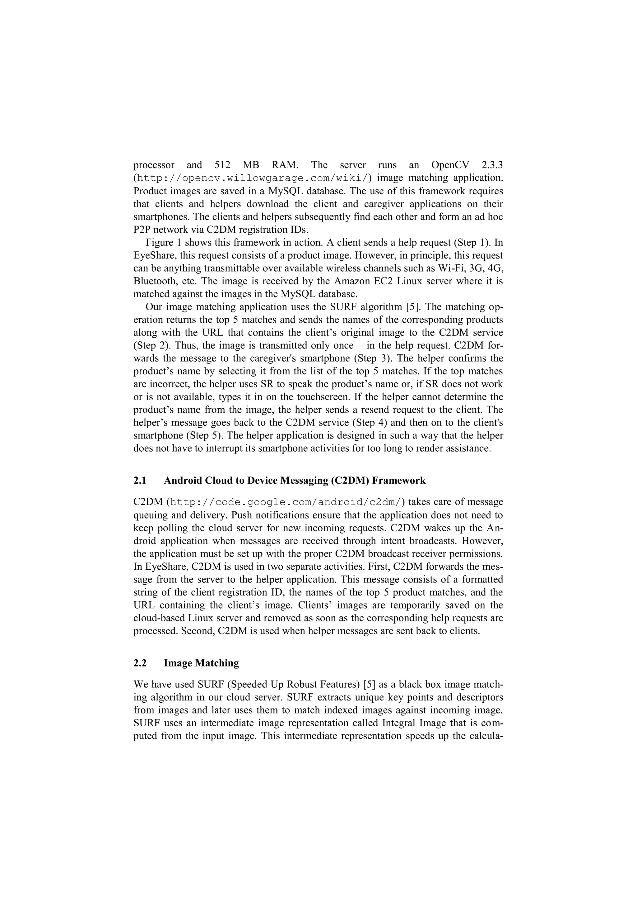 processor and 512 MB RAM. The server runs an OpenCV 2.3.3
(http://opencv.willowgarage.com/wiki/) image matching application.
Product images are saved in a MySQL database. The use of this framework requires
that clients and helpers download the client and caregiver applications on their
smartphones. The clients and helpers subsequently find each other and form an ad hoc
P2P network via C2DM registration IDs.
   Figure 1 shows this framework in action. A client sends a help request (Step 1). In
EyeShare, this request consists of a product image. However, in principle, this request
can be anything transmittable over available wireless channels such as Wi-Fi, 3G, 4G,
Bluetooth, etc. The image is received by the Amazon EC2 Linux server where it is
matched against the images in the MySQL database.
   Our image matching application uses the SURF algorithm [5]. The matching op-
eration returns the top 5 matches and sends the names of the corresponding products
along with the URL that contains the client’s original image to the C2DM service
(Step 2). Thus, the image is transmitted only once – in the help request. C2DM for-
wards the message to the caregiver's smartphone (Step 3). The helper confirms the
product’s name by selecting it from the list of the top 5 matches. If the top matches
are incorrect, the helper uses SR to speak the product’s name or, if SR does not work
or is not available, types it in on the touchscreen. If the helper cannot determine the
product’s name from the image, the helper sends a resend request to the client. The
helper’s message goes back to the C2DM service (Step 4) and then on to the client's
smartphone (Step 5). The helper application is designed in such a way that the helper
does not have to interrupt its smartphone activities for too long to render assistance.


2.1    Android Cloud to Device Messaging (C2DM) Framework
C2DM (http://code.google.com/android/c2dm/) takes care of message
queuing and delivery. Push notifications ensure that the application does not need to
keep polling the cloud server for new incoming requests. C2DM wakes up the An-
droid application when messages are received through intent broadcasts. However,
the application must be set up with the proper C2DM broadcast receiver permissions.
In EyeShare, C2DM is used in two separate activities. First, C2DM forwards the mes-
sage from the server to the helper application. This message consists of a formatted
string of the client registration ID, the names of the top 5 product matches, and the
URL containing the client’s image. Clients’ images are temporarily saved on the
cloud-based Linux server and removed as soon as the corresponding help requests are
processed. Second, C2DM is used when helper messages are sent back to clients.


2.2    Image Matching
We have used SURF (Speeded Up Robust Features) [5] as a black box image match-
ing algorithm in our cloud server. SURF extracts unique key points and descriptors
from images and later uses them to match indexed images against incoming image.
SURF uses an intermediate image representation called Integral Image that is com-
puted from the input image. This intermediate representation speeds up the calcula-
 