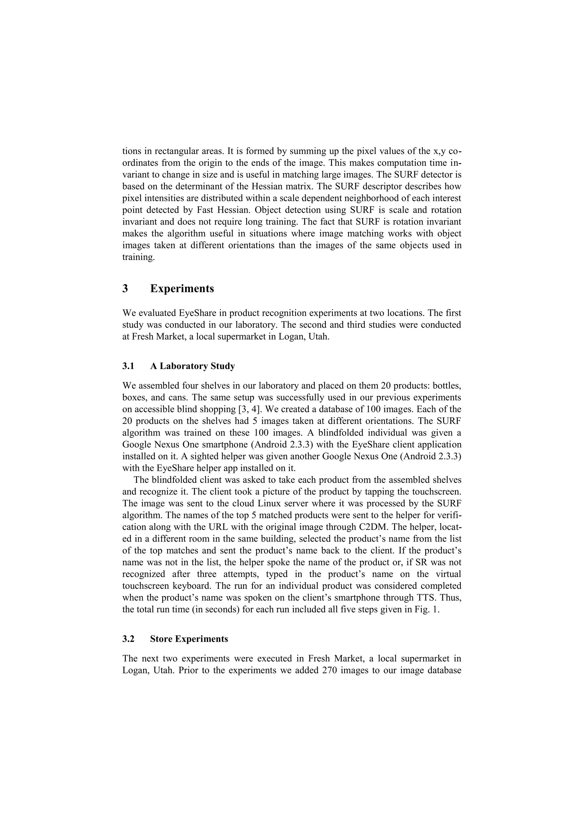 tions in rectangular areas. It is formed by summing up the pixel values of the x,y co-
ordinates from the origin to the ends of the image. This makes computation time in-
variant to change in size and is useful in matching large images. The SURF detector is
based on the determinant of the Hessian matrix. The SURF descriptor describes how
pixel intensities are distributed within a scale dependent neighborhood of each interest
point detected by Fast Hessian. Object detection using SURF is scale and rotation
invariant and does not require long training. The fact that SURF is rotation invariant
makes the algorithm useful in situations where image matching works with object
images taken at different orientations than the images of the same objects used in
training.


3      Experiments

We evaluated EyeShare in product recognition experiments at two locations. The first
study was conducted in our laboratory. The second and third studies were conducted
at Fresh Market, a local supermarket in Logan, Utah.


3.1    A Laboratory Study
We assembled four shelves in our laboratory and placed on them 20 products: bottles,
boxes, and cans. The same setup was successfully used in our previous experiments
on accessible blind shopping [3, 4]. We created a database of 100 images. Each of the
20 products on the shelves had 5 images taken at different orientations. The SURF
algorithm was trained on these 100 images. A blindfolded individual was given a
Google Nexus One smartphone (Android 2.3.3) with the EyeShare client application
installed on it. A sighted helper was given another Google Nexus One (Android 2.3.3)
with the EyeShare helper app installed on it.
   The blindfolded client was asked to take each product from the assembled shelves
and recognize it. The client took a picture of the product by tapping the touchscreen.
The image was sent to the cloud Linux server where it was processed by the SURF
algorithm. The names of the top 5 matched products were sent to the helper for verifi-
cation along with the URL with the original image through C2DM. The helper, locat-
ed in a different room in the same building, selected the product’s name from the list
of the top matches and sent the product’s name back to the client. If the product’s
name was not in the list, the helper spoke the name of the product or, if SR was not
recognized after three attempts, typed in the product’s name on the virtual
touchscreen keyboard. The run for an individual product was considered completed
when the product’s name was spoken on the client’s smartphone through TTS. Thus,
the total run time (in seconds) for each run included all five steps given in Fig. 1.


3.2    Store Experiments
The next two experiments were executed in Fresh Market, a local supermarket in
Logan, Utah. Prior to the experiments we added 270 images to our image database
 