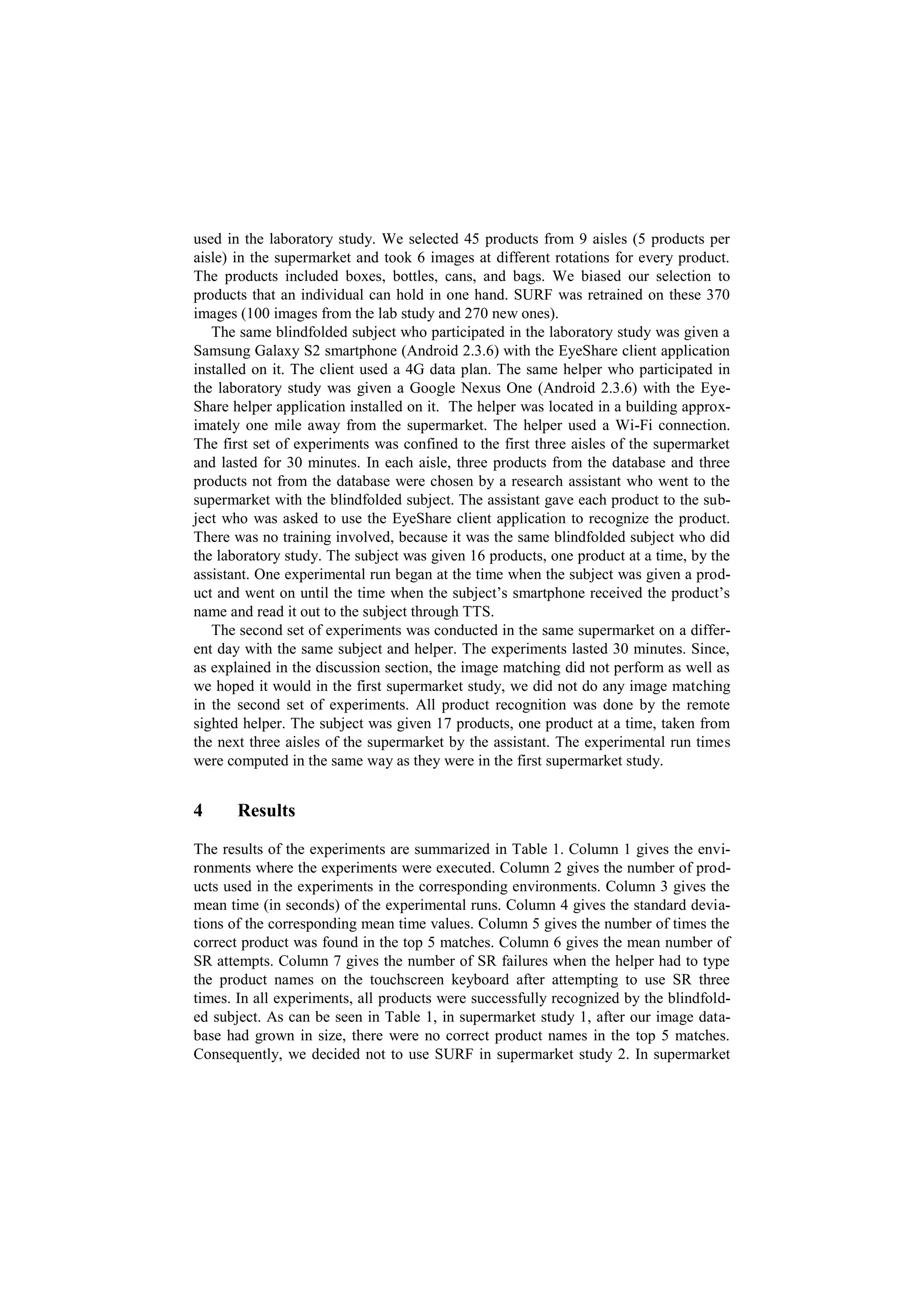 used in the laboratory study. We selected 45 products from 9 aisles (5 products per
aisle) in the supermarket and took 6 images at different rotations for every product.
The products included boxes, bottles, cans, and bags. We biased our selection to
products that an individual can hold in one hand. SURF was retrained on these 370
images (100 images from the lab study and 270 new ones).
   The same blindfolded subject who participated in the laboratory study was given a
Samsung Galaxy S2 smartphone (Android 2.3.6) with the EyeShare client application
installed on it. The client used a 4G data plan. The same helper who participated in
the laboratory study was given a Google Nexus One (Android 2.3.6) with the Eye-
Share helper application installed on it. The helper was located in a building approx-
imately one mile away from the supermarket. The helper used a Wi-Fi connection.
The first set of experiments was confined to the first three aisles of the supermarket
and lasted for 30 minutes. In each aisle, three products from the database and three
products not from the database were chosen by a research assistant who went to the
supermarket with the blindfolded subject. The assistant gave each product to the sub-
ject who was asked to use the EyeShare client application to recognize the product.
There was no training involved, because it was the same blindfolded subject who did
the laboratory study. The subject was given 16 products, one product at a time, by the
assistant. One experimental run began at the time when the subject was given a prod-
uct and went on until the time when the subject’s smartphone received the product’s
name and read it out to the subject through TTS.
   The second set of experiments was conducted in the same supermarket on a differ-
ent day with the same subject and helper. The experiments lasted 30 minutes. Since,
as explained in the discussion section, the image matching did not perform as well as
we hoped it would in the first supermarket study, we did not do any image matching
in the second set of experiments. All product recognition was done by the remote
sighted helper. The subject was given 17 products, one product at a time, taken from
the next three aisles of the supermarket by the assistant. The experimental run times
were computed in the same way as they were in the first supermarket study.


4      Results

The results of the experiments are summarized in Table 1. Column 1 gives the envi-
ronments where the experiments were executed. Column 2 gives the number of prod-
ucts used in the experiments in the corresponding environments. Column 3 gives the
mean time (in seconds) of the experimental runs. Column 4 gives the standard devia-
tions of the corresponding mean time values. Column 5 gives the number of times the
correct product was found in the top 5 matches. Column 6 gives the mean number of
SR attempts. Column 7 gives the number of SR failures when the helper had to type
the product names on the touchscreen keyboard after attempting to use SR three
times. In all experiments, all products were successfully recognized by the blindfold-
ed subject. As can be seen in Table 1, in supermarket study 1, after our image data-
base had grown in size, there were no correct product names in the top 5 matches.
Consequently, we decided not to use SURF in supermarket study 2. In supermarket
 