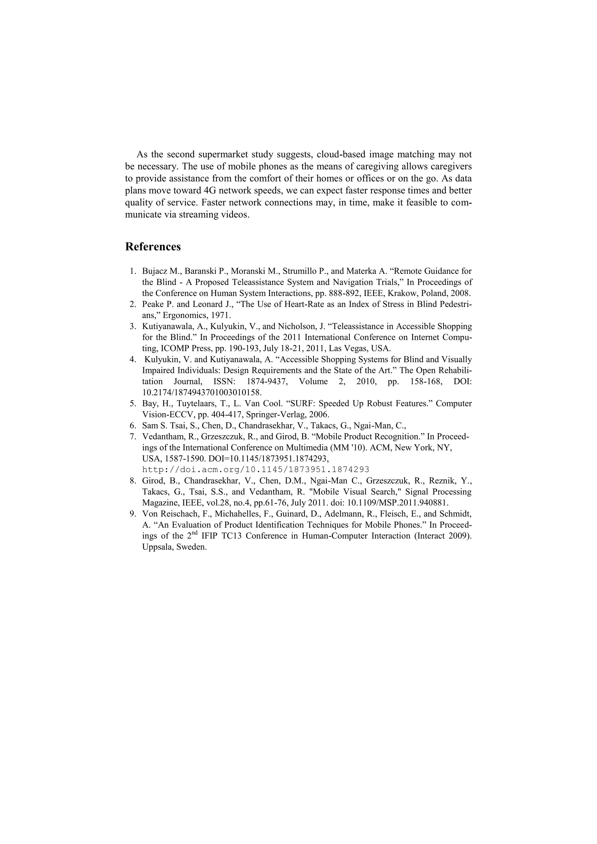 As the second supermarket study suggests, cloud-based image matching may not
be necessary. The use of mobile phones as the means of caregiving allows caregivers
to provide assistance from the comfort of their homes or offices or on the go. As data
plans move toward 4G network speeds, we can expect faster response times and better
quality of service. Faster network connections may, in time, make it feasible to com-
municate via streaming videos.


References
 1. Bujacz M., Baranski P., Moranski M., Strumillo P., and Materka A. “Remote Guidance for
    the Blind - A Proposed Teleassistance System and Navigation Trials,” In Proceedings of
    the Conference on Human System Interactions, pp. 888-892, IEEE, Krakow, Poland, 2008.
 2. Peake P. and Leonard J., “The Use of Heart-Rate as an Index of Stress in Blind Pedestri-
    ans,” Ergonomics, 1971.
 3. Kutiyanawala, A., Kulyukin, V., and Nicholson, J. “Teleassistance in Accessible Shopping
    for the Blind.” In Proceedings of the 2011 International Conference on Internet Compu-
    ting, ICOMP Press, pp. 190-193, July 18-21, 2011, Las Vegas, USA.
 4. Kulyukin, V. and Kutiyanawala, A. “Accessible Shopping Systems for Blind and Visually
    Impaired Individuals: Design Requirements and the State of the Art.” The Open Rehabili-
    tation Journal, ISSN: 1874-9437, Volume 2, 2010, pp. 158-168, DOI:
    10.2174/1874943701003010158.
 5. Bay, H., Tuytelaars, T., L. Van Cool. “SURF: Speeded Up Robust Features.” Computer
    Vision-ECCV, pp. 404-417, Springer-Verlag, 2006.
 6. Sam S. Tsai, S., Chen, D., Chandrasekhar, V., Takacs, G., Ngai-Man, C.,
 7. Vedantham, R., Grzeszczuk, R., and Girod, B. “Mobile Product Recognition.” In Proceed-
    ings of the International Conference on Multimedia (MM '10). ACM, New York, NY,
    USA, 1587-1590. DOI=10.1145/1873951.1874293,
    http://doi.acm.org/10.1145/1873951.1874293
 8. Girod, B., Chandrasekhar, V., Chen, D.M., Ngai-Man C., Grzeszczuk, R., Reznik, Y.,
    Takacs, G., Tsai, S.S., and Vedantham, R. "Mobile Visual Search," Signal Processing
    Magazine, IEEE, vol.28, no.4, pp.61-76, July 2011. doi: 10.1109/MSP.2011.940881.
 9. Von Reischach, F., Michahelles, F., Guinard, D., Adelmann, R., Fleisch, E., and Schmidt,
    A. “An Evaluation of Product Identification Techniques for Mobile Phones.” In Proceed-
    ings of the 2nd IFIP TC13 Conference in Human-Computer Interaction (Interact 2009).
    Uppsala, Sweden.
 