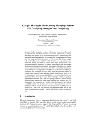 Eyesight Sharing in Blind Grocery Shopping: Remote
         P2P Caregiving through Cloud Computing

           Vladimir Kulyukin, Tanwir Zaman, Abhishek Andhavarapu ,
                           and Aliasgar Kutiyanawala

                            Department of Computer Science
                                 Utah State University
                                   Logan, UT, USA
                          {vladimir.kulyukin}@usu.edu



      Abstract. Product recognition continues to be a major access barrier for visual-
      ly impaired (VI) and blind individuals in modern supermarkets. R&D ap-
      proaches to this problem in the assistive technology (AT) literature vary from
      automated vision-based solutions to crowdsourcing applications where VI cli-
      ents send image identification requests to web services. The former struggle
      with run-time failures and scalability while the latter must cope with concerns
      about trust, privacy, and quality of service. In this paper, we investigate a mo-
      bile cloud computing framework for remote caregiving that may help VI and
      blind clients with product recognition in supermarkets. This framework empha-
      sizes remote teleassistance and assumes that clients work with dedicated care-
      givers (helpers). Clients tap on their smartphones’ touchscreens to send images
      of products they examine to the cloud where the SURF algorithm matches in-
      coming image against its image database. Images along with the names of the
      top 5 matches are sent to remote sighted helpers via push notification services.
      A helper confirms the product’s name, if it is in the top 5 matches, or speaks or
      types the product’s name, if it is not. Basic quality of service is ensured through
      human eyesight sharing even when image matching does not work well. We
      implemented this framework in a module called EyeShare on two Android
      2.3.3/2.3.6 smartphones. EyeShare was tested in three experiments with one
      blindfolded subject: one lab study and two experiments in Fresh Market, a su-
      permarket in Logan, Utah. The results of our experiments show that the pro-
      posed framework may be used as a product identification solution in supermar-
      kets.


1     Introduction

The term teleassistance covers a wide range of technologies that enable VI and blind
individuals to transmit video and audio data to remote caregivers and receive audio
assistance [1]. Research evidence suggests that the availability of remote caregiving
reduces the psychological stress on VI and blind individuals when they perform vari-
ous tasks in different environments [2].
 
