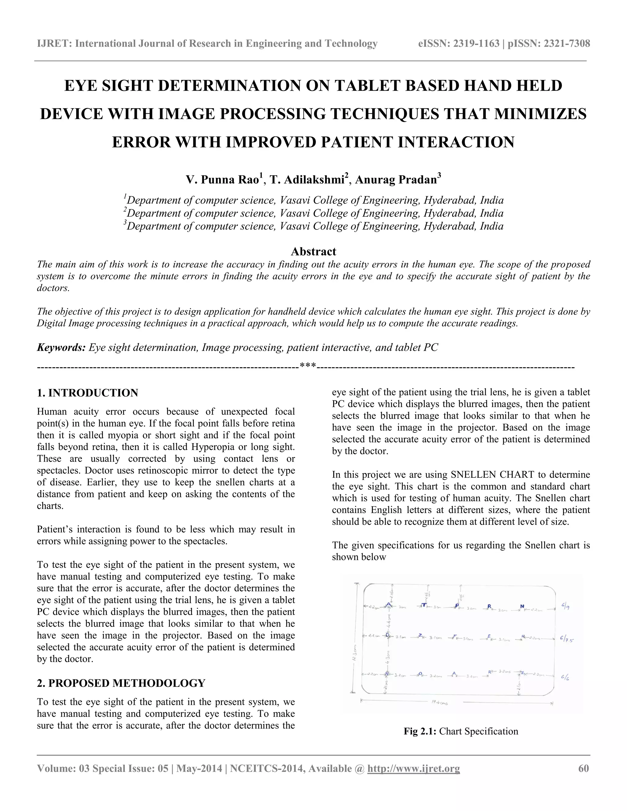 IJRET: International Journal of Research in Engineering and Technology eISSN: 2319-1163 | pISSN: 2321-7308
__________________________________________________________________________________________
Volume: 03 Special Issue: 05 | May-2014 | NCEITCS-2014, Available @ http://www.ijret.org 60
EYE SIGHT DETERMINATION ON TABLET BASED HAND HELD
DEVICE WITH IMAGE PROCESSING TECHNIQUES THAT MINIMIZES
ERROR WITH IMPROVED PATIENT INTERACTION
V. Punna Rao1
, T. Adilakshmi2
, Anurag Pradan3
1
Department of computer science, Vasavi College of Engineering, Hyderabad, India
2
Department of computer science, Vasavi College of Engineering, Hyderabad, India
3
Department of computer science, Vasavi College of Engineering, Hyderabad, India
Abstract
The main aim of this work is to increase the accuracy in finding out the acuity errors in the human eye. The scope of the proposed
system is to overcome the minute errors in finding the acuity errors in the eye and to specify the accurate sight of patient by the
doctors.
The objective of this project is to design application for handheld device which calculates the human eye sight. This project is done by
Digital Image processing techniques in a practical approach, which would help us to compute the accurate readings.
Keywords: Eye sight determination, Image processing, patient interactive, and tablet PC
----------------------------------------------------------------------***---------------------------------------------------------------------
1. INTRODUCTION
Human acuity error occurs because of unexpected focal
point(s) in the human eye. If the focal point falls before retina
then it is called myopia or short sight and if the focal point
falls beyond retina, then it is called Hyperopia or long sight.
These are usually corrected by using contact lens or
spectacles. Doctor uses retinoscopic mirror to detect the type
of disease. Earlier, they use to keep the snellen charts at a
distance from patient and keep on asking the contents of the
charts.
Patient‟s interaction is found to be less which may result in
errors while assigning power to the spectacles.
To test the eye sight of the patient in the present system, we
have manual testing and computerized eye testing. To make
sure that the error is accurate, after the doctor determines the
eye sight of the patient using the trial lens, he is given a tablet
PC device which displays the blurred images, then the patient
selects the blurred image that looks similar to that when he
have seen the image in the projector. Based on the image
selected the accurate acuity error of the patient is determined
by the doctor.
2. PROPOSED METHODOLOGY
To test the eye sight of the patient in the present system, we
have manual testing and computerized eye testing. To make
sure that the error is accurate, after the doctor determines the
eye sight of the patient using the trial lens, he is given a tablet
PC device which displays the blurred images, then the patient
selects the blurred image that looks similar to that when he
have seen the image in the projector. Based on the image
selected the accurate acuity error of the patient is determined
by the doctor.
In this project we are using SNELLEN CHART to determine
the eye sight. This chart is the common and standard chart
which is used for testing of human acuity. The Snellen chart
contains English letters at different sizes, where the patient
should be able to recognize them at different level of size.
The given specifications for us regarding the Snellen chart is
shown below
Fig 2.1: Chart Specification
 