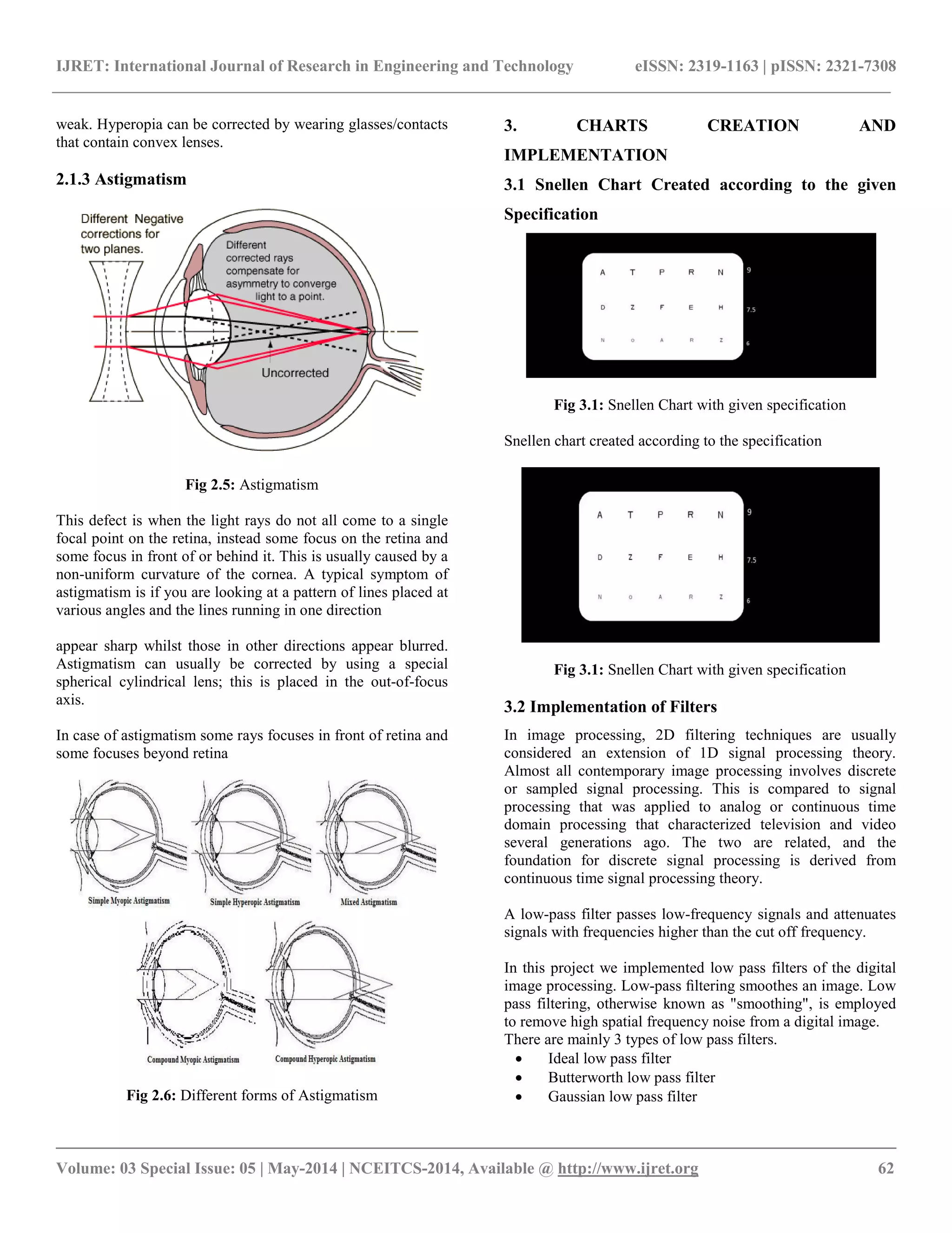 IJRET: International Journal of Research in Engineering and Technology eISSN: 2319-1163 | pISSN: 2321-7308
__________________________________________________________________________________________
Volume: 03 Special Issue: 05 | May-2014 | NCEITCS-2014, Available @ http://www.ijret.org 62
weak. Hyperopia can be corrected by wearing glasses/contacts
that contain convex lenses.
2.1.3 Astigmatism
Fig 2.5: Astigmatism
This defect is when the light rays do not all come to a single
focal point on the retina, instead some focus on the retina and
some focus in front of or behind it. This is usually caused by a
non-uniform curvature of the cornea. A typical symptom of
astigmatism is if you are looking at a pattern of lines placed at
various angles and the lines running in one direction
appear sharp whilst those in other directions appear blurred.
Astigmatism can usually be corrected by using a special
spherical cylindrical lens; this is placed in the out-of-focus
axis.
In case of astigmatism some rays focuses in front of retina and
some focuses beyond retina
Fig 2.6: Different forms of Astigmatism
3. CHARTS CREATION AND
IMPLEMENTATION
3.1 Snellen Chart Created according to the given
Specification
Fig 3.1: Snellen Chart with given specification
Snellen chart created according to the specification
Fig 3.1: Snellen Chart with given specification
3.2 Implementation of Filters
In image processing, 2D filtering techniques are usually
considered an extension of 1D signal processing theory.
Almost all contemporary image processing involves discrete
or sampled signal processing. This is compared to signal
processing that was applied to analog or continuous time
domain processing that characterized television and video
several generations ago. The two are related, and the
foundation for discrete signal processing is derived from
continuous time signal processing theory.
A low-pass filter passes low-frequency signals and attenuates
signals with frequencies higher than the cut off frequency.
In this project we implemented low pass filters of the digital
image processing. Low-pass ﬁltering smoothes an image. Low
pass filtering, otherwise known as "smoothing", is employed
to remove high spatial frequency noise from a digital image.
There are mainly 3 types of low pass filters.
 Ideal low pass filter
 Butterworth low pass filter
 Gaussian low pass filter
 