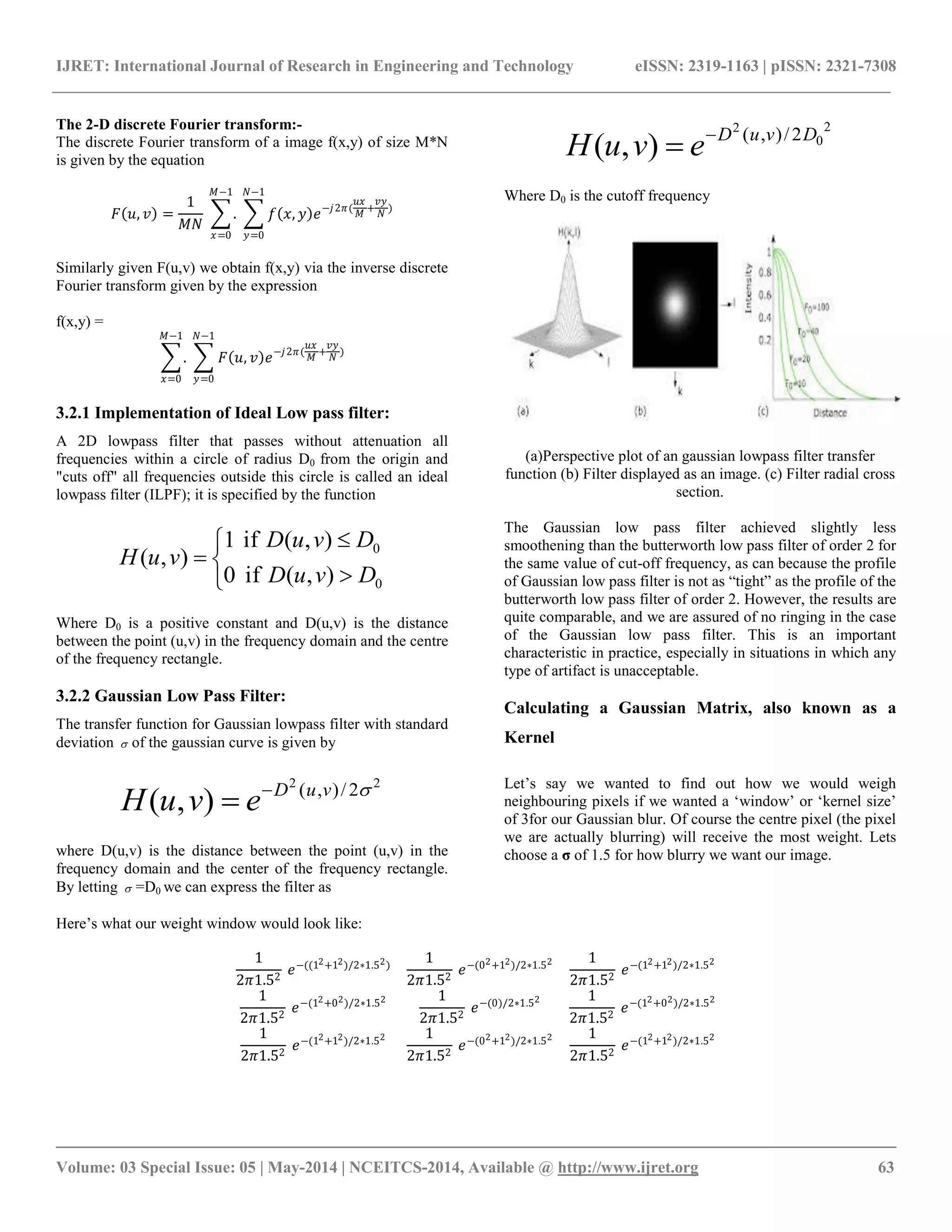 IJRET: International Journal of Research in Engineering and Technology eISSN: 2319-1163 | pISSN: 2321-7308
__________________________________________________________________________________________
Volume: 03 Special Issue: 05 | May-2014 | NCEITCS-2014, Available @ http://www.ijret.org 63
The 2-D discrete Fourier transform:-
The discrete Fourier transform of a image f(x,y) of size M*N
is given by the equation
𝐹 𝑢, 𝑣 =
1
𝑀𝑁
.
𝑀−1
𝑥=0
𝑓 𝑥, 𝑦 𝑒−𝑗2𝜋(
𝑢𝑥
𝑀
+
𝑣𝑦
𝑁
)
𝑁−1
𝑦=0
Similarly given F(u,v) we obtain f(x,y) via the inverse discrete
Fourier transform given by the expression
f(x,y) =
.
𝑀−1
𝑥=0
𝐹 𝑢, 𝑣 𝑒−𝑗2𝜋(
𝑢𝑥
𝑀
+
𝑣𝑦
𝑁
)
𝑁−1
𝑦=0
3.2.1 Implementation of Ideal Low pass filter:
A 2D lowpass filter that passes without attenuation all
frequencies within a circle of radius D0 from the origin and
"cuts off" all frequencies outside this circle is called an ideal
lowpass filter (ILPF); it is specified by the function






0
0
),(if0
),(if1
),(
DvuD
DvuD
vuH
Where D0 is a positive constant and D(u,v) is the distance
between the point (u,v) in the frequency domain and the centre
of the frequency rectangle.
3.2.2 Gaussian Low Pass Filter:
The transfer function for Gaussian lowpass filter with standard
deviation  of the gaussian curve is given by
22
2/),(
),( vuD
evuH 

where D(u,v) is the distance between the point (u,v) in the
frequency domain and the center of the frequency rectangle.
By letting  =D0 we can express the filter as
2
0
2
2/),(
),( DvuD
evuH 

Where D0 is the cutoff frequency
(a)Perspective plot of an gaussian lowpass filter transfer
function (b) Filter displayed as an image. (c) Filter radial cross
section.
The Gaussian low pass filter achieved slightly less
smoothening than the butterworth low pass filter of order 2 for
the same value of cut-off frequency, as can because the profile
of Gaussian low pass filter is not as “tight” as the profile of the
butterworth low pass filter of order 2. However, the results are
quite comparable, and we are assured of no ringing in the case
of the Gaussian low pass filter. This is an important
characteristic in practice, especially in situations in which any
type of artifact is unacceptable.
Calculating a Gaussian Matrix, also known as a
Kernel
Let‟s say we wanted to find out how we would weigh
neighbouring pixels if we wanted a „window‟ or „kernel size‟
of 3for our Gaussian blur. Of course the centre pixel (the pixel
we are actually blurring) will receive the most weight. Lets
choose a σ of 1.5 for how blurry we want our image.
Here‟s what our weight window would look like:
1
2𝜋1.52
𝑒−((12+12)/2∗1.52)
1
2𝜋1.52
𝑒−(02+12)/2∗1.52 1
2𝜋1.52
𝑒−(12+12)/2∗1.52
1
2𝜋1.52
𝑒−(12+02)/2∗1.52 1
2𝜋1.52
𝑒−(0)/2∗1.52 1
2𝜋1.52
𝑒−(12+02)/2∗1.52
1
2𝜋1.52
𝑒−(12+12)/2∗1.52 1
2𝜋1.52
𝑒−(02+12)/2∗1.52 1
2𝜋1.52
𝑒−(12+12)/2∗1.52
 