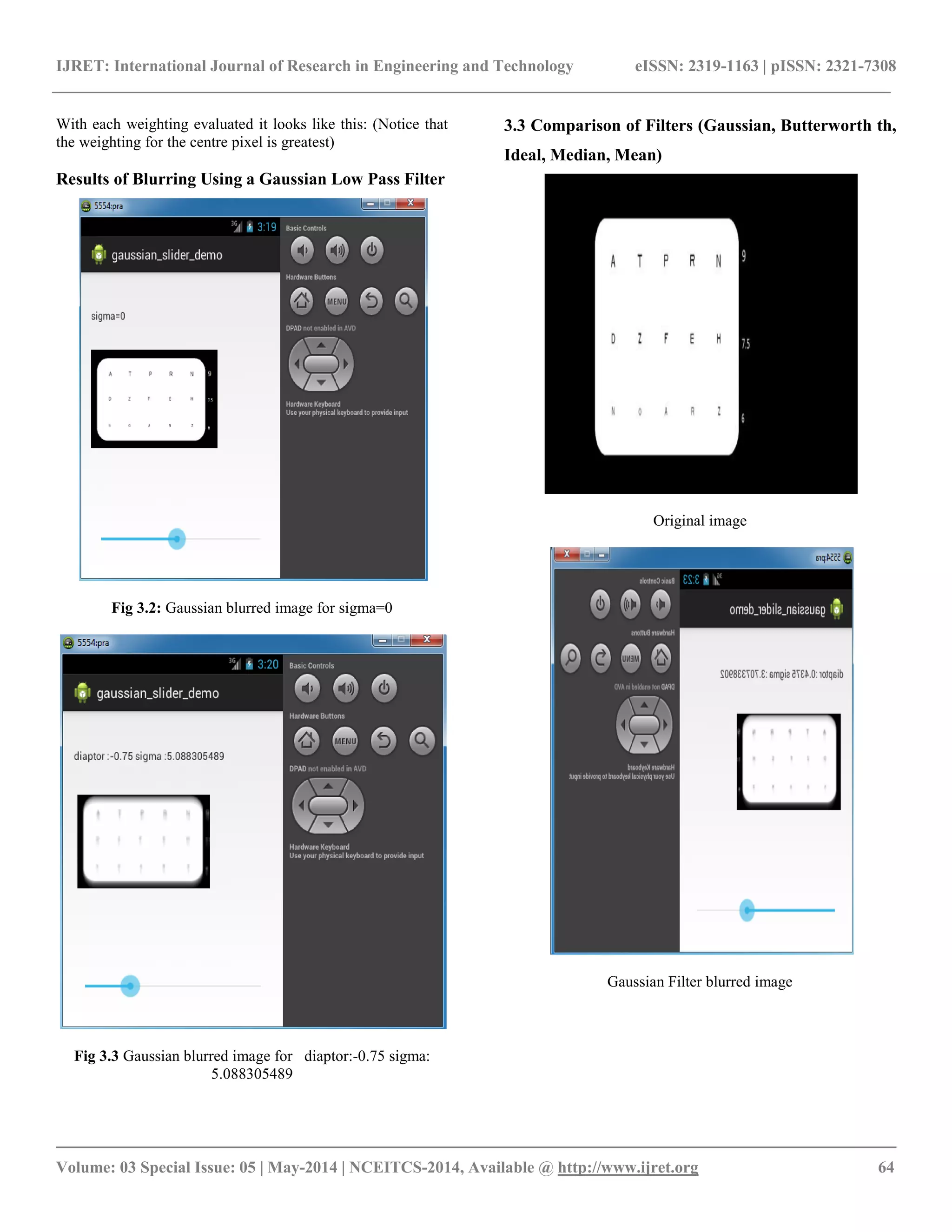 IJRET: International Journal of Research in Engineering and Technology eISSN: 2319-1163 | pISSN: 2321-7308
__________________________________________________________________________________________
Volume: 03 Special Issue: 05 | May-2014 | NCEITCS-2014, Available @ http://www.ijret.org 64
With each weighting evaluated it looks like this: (Notice that
the weighting for the centre pixel is greatest)
Results of Blurring Using a Gaussian Low Pass Filter
Fig 3.2: Gaussian blurred image for sigma=0
Fig 3.3 Gaussian blurred image for diaptor:-0.75 sigma:
5.088305489
3.3 Comparison of Filters (Gaussian, Butterworth th,
Ideal, Median, Mean)
Original image
Gaussian Filter blurred image
 