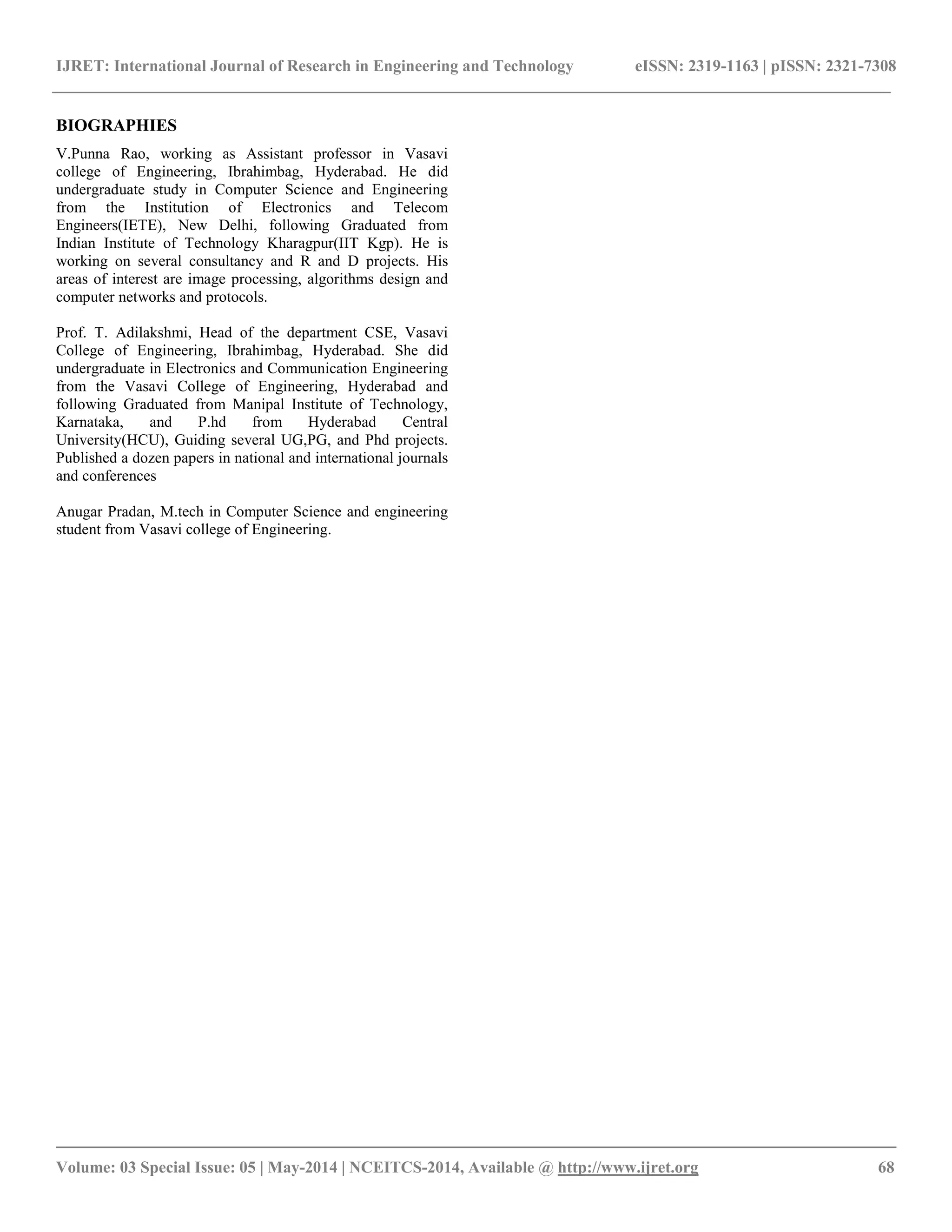 IJRET: International Journal of Research in Engineering and Technology eISSN: 2319-1163 | pISSN: 2321-7308
__________________________________________________________________________________________
Volume: 03 Special Issue: 05 | May-2014 | NCEITCS-2014, Available @ http://www.ijret.org 68
BIOGRAPHIES
V.Punna Rao, working as Assistant professor in Vasavi
college of Engineering, Ibrahimbag, Hyderabad. He did
undergraduate study in Computer Science and Engineering
from the Institution of Electronics and Telecom
Engineers(IETE), New Delhi, following Graduated from
Indian Institute of Technology Kharagpur(IIT Kgp). He is
working on several consultancy and R and D projects. His
areas of interest are image processing, algorithms design and
computer networks and protocols.
Prof. T. Adilakshmi, Head of the department CSE, Vasavi
College of Engineering, Ibrahimbag, Hyderabad. She did
undergraduate in Electronics and Communication Engineering
from the Vasavi College of Engineering, Hyderabad and
following Graduated from Manipal Institute of Technology,
Karnataka, and P.hd from Hyderabad Central
University(HCU), Guiding several UG,PG, and Phd projects.
Published a dozen papers in national and international journals
and conferences
Anugar Pradan, M.tech in Computer Science and engineering
student from Vasavi college of Engineering.
 