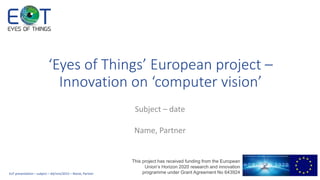 1
This project has received funding from the European
Union’s Horizon 2020 research and innovation
programme under Grant Agreement No 643924
‘Eyes of Things’ European project –
Innovation on ‘computer vision’
 