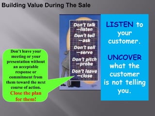 Building Value During The Sale


                                 LISTEN to
                                     your
                                  customer.
    Don’t leave your
    meeting or your
 presentation without
                                   UNCOVER
     an acceptable                 what the
      response or
   commitment from                 customer
 them toward the next            is not telling
                                      you.
    course of action.
   Close the plan
     for them!
 