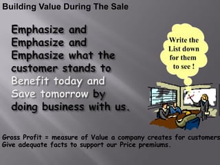 Building Value During The Sale


                                                Write the
                                                List down
                                                for them
                                                 to see !




Gross Profit = measure of Value a company creates for customers
Give adequate facts to support our Price premiums.
 
