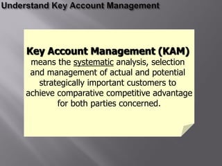 Key Account Management (KAM)
 means the systematic analysis, selection
 and management of actual and potential
   strategically important customers to
achieve comparative competitive advantage
        for both parties concerned.
 