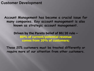 Customer Development


 Account Management has become a crucial issue for
  many companies. Key account management is also
      known as strategic account management.

      Driven by the Pareto belief of 80/20 rule –
          80% of current/potential revenue
           comes from 20% of customers;

  These 20% customers must be treated differently or
  require more of our attention from other customers.
 