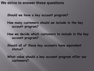 We strive to answer these questions


   Should we have a key account program?

   How many customers should we include in the key
     account program?

   How we decide which customers to include in the key
     account program?

   Should all of these key accounts have equivalent
     status?

   What value should a key account program offer our
     customers?
 