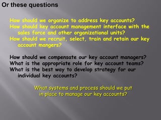 Or these questions

  How should we organize to address key accounts?
  How should key account management interface with the
    sales force and other organizational units?
  How should we recruit, select, train and retain our key
    account mangers?

  How should we compensate our key account managers?
  What is the appropriate role for key account teams?
  What is the best way to develop strategy for our
    individual key accounts?

           What systems and process should we put
            in place to manage our key accounts?
 