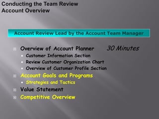 Account Review Lead by the Account Team Manager


   Overview of Account Planner            30 Minutes
       Customer Information Section
       Review Customer Organization Chart
       Overview of Customer Profile Section
   Account Goals and Programs
       Strategies and Tactics
   Value Statement
   Competitive Overview
 
