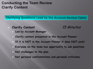 Clarifying Questions Lead by the Account Review Team


    Clarify Content                          15 Minutes
        Led by Account Manager
        Clarify content presented in the Account Planner
        If it is NOT in the Account Planner it does NOT exist
        Everyone on the team has opportunity to ask questions
        Not challenges to the plan
        Not personal confrontations and personal criticisms
 