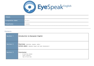 Client:

 Completion date:                 0 1/1 2/1 1

 Timeframe:                       4 months




Conte n t s

   Se ction 1       Introduction to Eyespeak English




   Se ction 2       Overview (prioriti e s , tar g e t s , tas k s)
                    Action plans (detail e d tar g e t an d tas k br e a k d o w n)



   Se ction 3       Conclu sion
                        -   E-Le a r n i n g bu d g e t
                        -   P oli c y ch e c k l i s t
                        -   Si g n off an d dat e
 