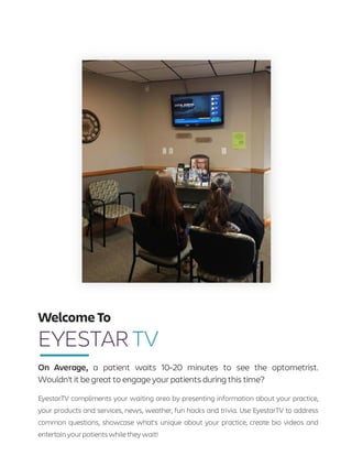 On Average, a patient waits 10-20 minutes to see the optometrist.
Wouldn't it be great to engage your patients during this time?
EyestarTV compliments your waiting area by presenting information about your practice,
your products and services, news, weather, fun hacks and trivia. Use EyestarTV to address
common questions, showcase what's unique about your practice, create bio videos and
entertain your patients whilethey wait!
Welcome To
EYESTAR TV
 