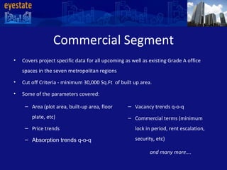 Commercial Segment Covers project specific data for all upcoming as well as existing Grade A office spaces in the seven metropolitan regions  Cut off Criteria - minimum 30,000 Sq.Ft  of built up area. Some of the parameters covered: and many more….    Area (plot area, built-up area, floor plate, etc) Price trends Absorption trends q-o-q Vacancy trends q-o-q Commercial terms (minimum lock in period, rent escalation, security, etc) 