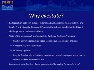 Why  eyestate ?  Collaboration between Indicus (India’s Leading Economics Research Firm) and Knight Frank (Globally Renowned Property Consultant) to address the biggest challenge in the real estate industry State of the art research and analysis to Optimize Business Processes  Market Driven approach adopted (continuous screening of projects)  Constant 360 °  data validation  Quarterly updates  Regular feedback from industry experts and other key players in the market such as brokers, developers,  etc. Continuous identification of new geographies “Emerging Growth Centres”  