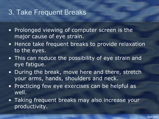 3. Take Frequent Breaks

• Prolonged viewing of computer screen is the
  major cause of eye strain.
• Hence take frequent breaks to provide relaxation
  to the eyes.
• This can reduce the possibility of eye strain and
  eye fatigue.
• During the break, move here and there, stretch
  your arms, hands, shoulders and neck.
• Practicing few eye exercises can be helpful as
  well.
• Taking frequent breaks may also increase your
  productivity.
 