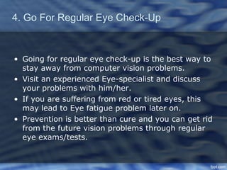 4. Go For Regular Eye Check-Up



• Going for regular eye check-up is the best way to
  stay away from computer vision problems.
• Visit an experienced Eye-specialist and discuss
  your problems with him/her.
• If you are suffering from red or tired eyes, this
  may lead to Eye fatigue problem later on.
• Prevention is better than cure and you can get rid
  from the future vision problems through regular
  eye exams/tests.
 