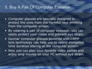 5. Buy A Pair Of Computer Eyewear

• Computer glasses are specially designed to
  protect the eyes from the harmful rays emitting
  from the computer screen.
• By wearing a pair of computer eyewear, you can
  easily protect your vision and prevent eye strain.
• Gunnar computer glasses powered with i-AMP
  lens technology can help you to spend elongated
  time duration staring at the computer screen.
• Now you can play your favorite video games and
  enjoy long movies on your PC without eye strain.
 