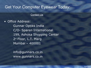 Get Your Computer Eyewear Today:
                Contact Us

• Office Address:
      Gunnar Optiks India
      C/O- Sparen International
      199, Ashoka Shopping Center
      2nd Floor, L.T. Marg
      Mumbai – 400001

     info@gunnars.co.in
     www.gunnars.co.in
 