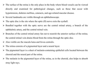  The surface of the retina is the only place in the body where blood vessels can be viewed
directly and examined for pathological changes, such as those that occur with
hypertension, diabetes mellitus, cataracts, and age-related macular disease.
 Several landmarks are visible through an ophthalmoscope.
 The optic disc is the site where the optic (II) nerve exits the eyeball.
 Bundled together with the optic nerve are the central retinal artery, a branch of the
ophthalmic artery, and the central retinal vein.
 Branches of the central retinal artery fan out to nourish the anterior surface of the retina;
the central retinal vein drains blood from the retina through the optic disc.
 Also visible are the macula lutea and fovea centralis.
 The retina consists of a pigmented layer and a neural layer.
 The pigmented layer is a sheet of melanin-containing epithelial cells located between the
choroid and the neural part of the retina.
 The melanin in the pigmented layer of the retina, as in the choroid, also helps to absorb
stray light rays.
 