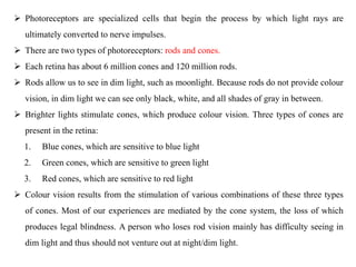  Photoreceptors are specialized cells that begin the process by which light rays are
ultimately converted to nerve impulses.
 There are two types of photoreceptors: rods and cones.
 Each retina has about 6 million cones and 120 million rods.
 Rods allow us to see in dim light, such as moonlight. Because rods do not provide colour
vision, in dim light we can see only black, white, and all shades of gray in between.
 Brighter lights stimulate cones, which produce colour vision. Three types of cones are
present in the retina:
1. Blue cones, which are sensitive to blue light
2. Green cones, which are sensitive to green light
3. Red cones, which are sensitive to red light
 Colour vision results from the stimulation of various combinations of these three types
of cones. Most of our experiences are mediated by the cone system, the loss of which
produces legal blindness. A person who loses rod vision mainly has difficulty seeing in
dim light and thus should not venture out at night/dim light.
 