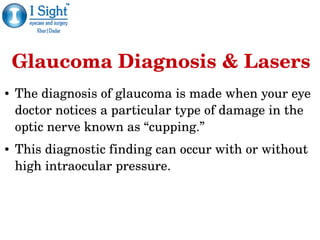 Glaucoma Diagnosis & Lasers
● The diagnosis of glaucoma is made when your eye 
doctor notices a particular type of damage in the 
optic nerve known as “cupping.” 
● This diagnostic finding can occur with or without 
high intraocular pressure.
 
