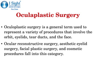 Oculaplastic Surgery
● Oculoplastic surgery is a general term used to 
represent a variety of procedures that involve the 
orbit, eyelids, tear ducts, and the face. 
● Ocular reconstructive surgery, aesthetic eyelid 
surgery, facial plastic surgery, and cosmetic 
procedures fall into this category.
 