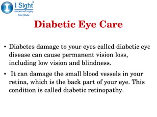 Diabetic Eye Care
● Diabetes damage to your eyes called diabetic eye 
disease can cause permanent vision loss, 
including low vision and blindness. 
●  It can damage the small blood vessels in your 
retina, which is the back part of your eye. This 
condition is called diabetic retinopathy. 
 