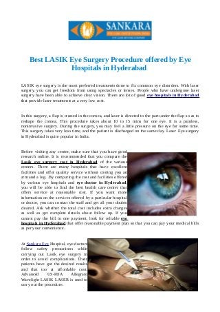 Best LASIK Eye Surgery Procedure offered by Eye 
Hospitals in Hyderabad 
LASIK eye surgery is the most preferred treatments done to fix common eye disorders. With laser 
surgery, you can get freedom from using spectacles or lenses. People who have undergone laser 
surgery have been able to achieve clear vision. There are lot of good eye hospitals in Hyderabad 
that provide laser treatments at a very low cost. 
In this surgery, a flap is created in the cornea, and laser is directed to the part under the flap so as to 
reshape the cornea. This procedure takes about 10 to 15 mins for one eye. It is a painless, 
noninvasive surgery. During the surgery, you may feel a little pressure on the eye for some time. 
This surgery takes very less time, and the patient is discharged on the same day. Laser Eye surgery 
in Hyderabad is quite popular in India. 
Before visiting any center, make sure that you have good 
research online. It is recommended that you compare the 
Lasik eye surgery cost in Hyderabad of the various 
centers. There are many hospitals that have excellent 
facilities and offer quality service without costing you an 
arm and a leg. By comparing the cost and facilities offered 
by various eye hospitals and eye doctor in Hyderabad, 
you will be able to find the best health care center that 
offers service at reasonable cost. If you want more 
information on the services offered by a particular hospital 
or doctor, you can contact the staff and get all your doubts 
cleared. Ask whether the total cost includes extra charges 
as well as get complete details about follow up. If you 
cannot pay the bill in one payment, look for reliable eye 
hospitals in Hyderabad that offer reasonable payment plan so that you can pay your medical bills 
as per your convenience. 
At Sankara Eye Hospital, eye doctors 
follow safety precautions while 
carrying out Lasik eye surgery in 
order to avoid complications. Their 
patients have got the desired results 
and that too at affordable cost. 
Advanced US-FDA Allegrato 
Wavelight LASIK LASER is used to 
carry out the procedure. 
 