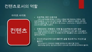 컨텐츠로서의 역할

 아이즈 사이트
           • 프로젝트 제안 도움자료
               어떤 프로젝트를 해야할 지 모르는 사람을 위해 제공되는 컨텐츠. 어떤
           프로젝트를 할 수 있는지에 대한 정보를 기록하고 열람하여 새로운 프로젝트
           제안에 도움을 받을 수 있도록 한다. 예) Maker , KickStarter, IF 공모전, OPEN
           IDEO에 대한 글을 작성한다.



 컨텐츠
           • 진행되었던, 진행중인, 진행 될 프로젝트에 대한 정보
             완료된 프로세스에 대해서는 각 단계 진행결과에 대한 결과 자료(일종의
           보고서)를 정리하여 게시한다. 각 진행단계 마다 협업툴인 Trello 으로의 링크가
           걸려있도록 한다.

           • 자신의 관심사에서 읽어볼만한 글을 링크하거나 자신의 글
             올리기
              각자 관심사가 다르므로 자료를 정리하는데 도움이 될 것이다.
              영문자료일 경우는 접근성의 문제가 있으므로 되도록이면 번역하여 올리자.
 