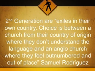 2nd Generation are “exiles in their
own country. Choice is between a
church from their country of origin
 where they don’t understand the
  language and an anglo church
where they feel outnumbered and
 out of place” Samuel Rodriguez
 