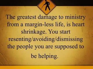 The greatest damage to ministry
from a margin-less life, is heart
      shrinkage. You start
 resenting/avoiding/dismissing
the people you are supposed to
          be helping.
 