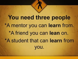 You need three people
*A mentor you can learn from.
  *A friend you can lean on.
*A student that can learn from
              you.
 