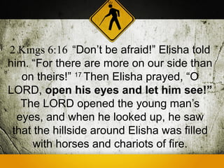 2 Kings 6:16 “Don’t be afraid!” Elisha told
him. “For there are more on our side than
   on theirs!” 17 Then Elisha prayed, “O
LORD, open his eyes and let him see!”
   The LORD opened the young man’s
  eyes, and when he looked up, he saw
 that the hillside around Elisha was filled
      with horses and chariots of fire.
 